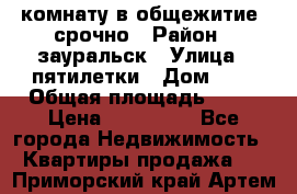 комнату в общежитие  срочно › Район ­ зауральск › Улица ­ пятилетки › Дом ­ 7 › Общая площадь ­ 12 › Цена ­ 200 000 - Все города Недвижимость » Квартиры продажа   . Приморский край,Артем г.